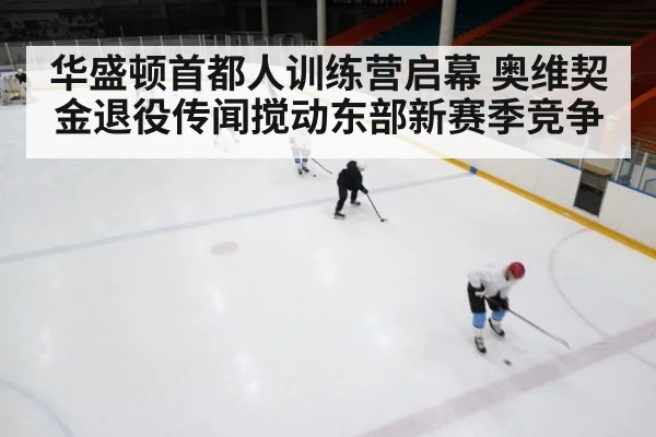 华盛顿首都人训练营启幕 奥维契金退役传闻搅动东部新赛季竞争 | kaiyun