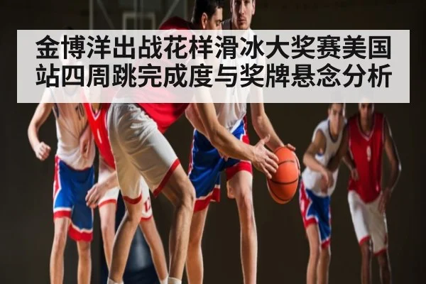 金博洋出战花样滑冰大奖赛美国站四周跳完成度与奖牌悬念分析 | kaiyun