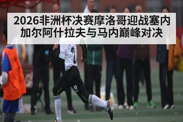 2026非洲杯决赛摩洛哥迎战塞内加尔阿什拉夫与马内巅峰对决 | kaiyun